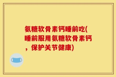 氨糖软骨素钙睡前吃(睡前服用氨糖软骨素钙，保护关节健康)