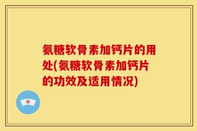 氨糖软骨素加钙片的用处(氨糖软骨素加钙片的功效及适用情况)