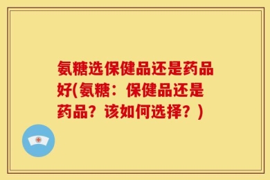 氨糖选保健品还是药品好(氨糖：保健品还是药品？该如何选择？)