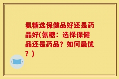 氨糖选保健品好还是药品好(氨糖：选择保健品还是药品？如何最优？)