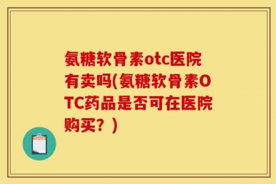 氨糖软骨素otc医院有卖吗(氨糖软骨素OTC药品是否可在医院购买？)