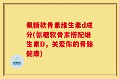 氨糖软骨素维生素d成分(氨糖软骨素搭配维生素D，关爱你的骨骼健康)