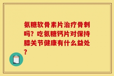氨糖软骨素片治疗骨刺吗？吃氨糖钙片对保持膝关节健康有什么益处？