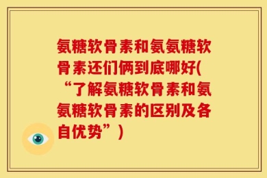 氨糖软骨素和氨氨糖软骨素还们俩到底哪好(“了解氨糖软骨素和氨氨糖软骨素的区别及各自优势”)