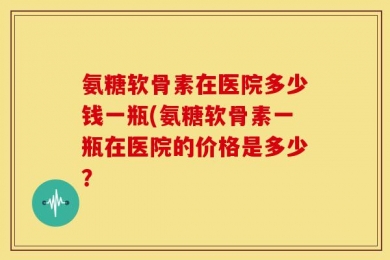 氨糖软骨素在医院多少钱一瓶(氨糖软骨素一瓶在医院的价格是多少？
