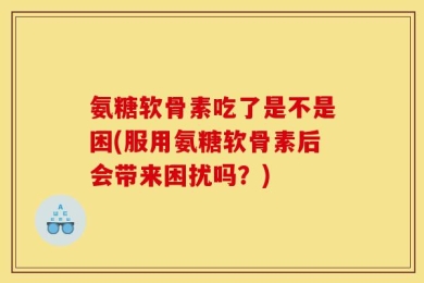 氨糖软骨素吃了是不是困(服用氨糖软骨素后会带来困扰吗？)