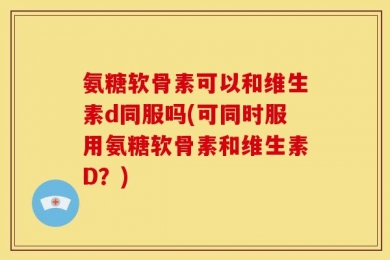 氨糖软骨素可以和维生素d同服吗(可同时服用氨糖软骨素和维生素D？)