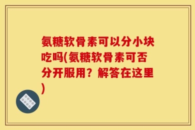 氨糖软骨素可以分小块吃吗(氨糖软骨素可否分开服用？解答在这里)