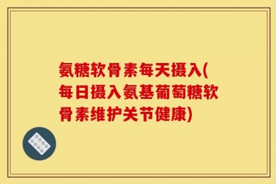 氨糖软骨素每天摄入(每日摄入氨基葡萄糖软骨素维护关节健康)