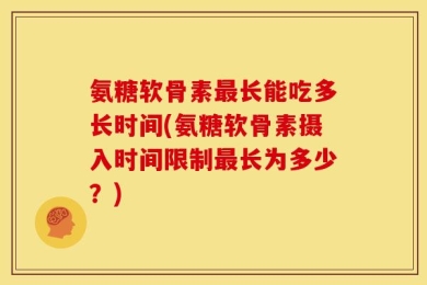 氨糖软骨素最长能吃多长时间(氨糖软骨素摄入时间限制最长为多少？)