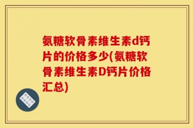 氨糖软骨素维生素d钙片的价格多少(氨糖软骨素维生素D钙片价格汇总)