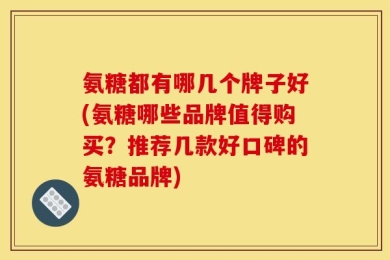 氨糖都有哪几个牌子好(氨糖哪些品牌值得购买？推荐几款好口碑的氨糖品牌)