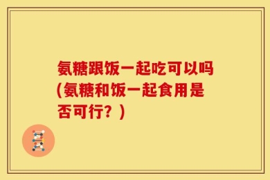 氨糖跟饭一起吃可以吗(氨糖和饭一起食用是否可行？)