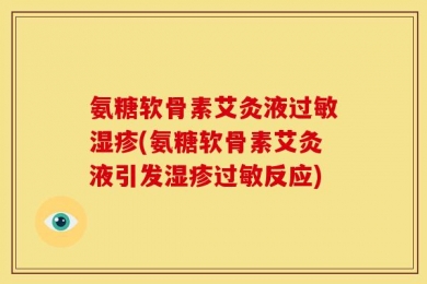 氨糖软骨素艾灸液过敏湿疹(氨糖软骨素艾灸液引发湿疹过敏反应)
