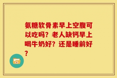 氨糖软骨素早上空腹可以吃吗？老人缺钙早上喝牛奶好？还是睡前好？