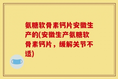 氨糖软骨素钙片安徽生产的(安徽生产氨糖软骨素钙片，缓解关节不适)
