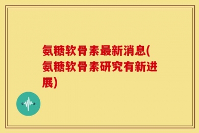 氨糖软骨素最新消息(氨糖软骨素研究有新进展)