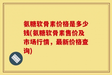 氨糖软骨素价格是多少钱(氨糖软骨素售价及市场行情，最新价格查询)