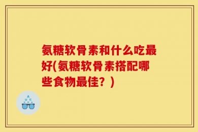 氨糖软骨素和什么吃最好(氨糖软骨素搭配哪些食物最佳？)