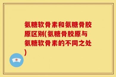 氨糖软骨素和氨糖骨胶原区别(氨糖骨胶原与氨糖软骨素的不同之处)