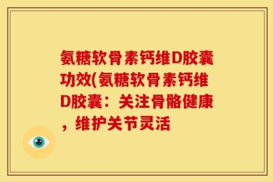 氨糖软骨素钙维D胶囊功效(氨糖软骨素钙维D胶囊：关注骨骼健康，维护关节灵活