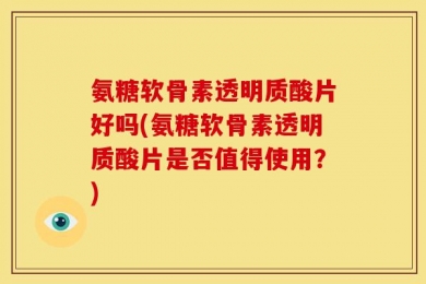 氨糖软骨素透明质酸片好吗(氨糖软骨素透明质酸片是否值得使用？)