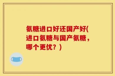氨糖进口好还国产好(进口氨糖与国产氨糖，哪个更优？)