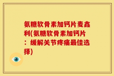 氨糖软骨素加钙片麦鑫利(氨糖软骨素加钙片：缓解关节疼痛最佳选择)