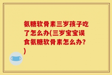 氨糖软骨素三岁孩子吃了怎么办(三岁宝宝误食氨糖软骨素怎么办？)