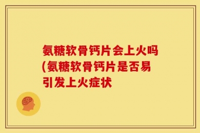 氨糖软骨钙片会上火吗(氨糖软骨钙片是否易引发上火症状
