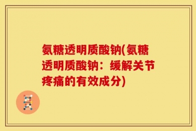 氨糖透明质酸钠(氨糖透明质酸钠：缓解关节疼痛的有效成分)