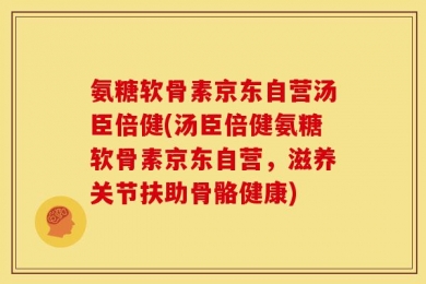 氨糖软骨素京东自营汤臣倍健(汤臣倍健氨糖软骨素京东自营，滋养关节扶助骨骼健康)