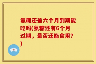 氨糖还差六个月到期能吃吗(氨糖还有6个月过期，是否还能食用？)