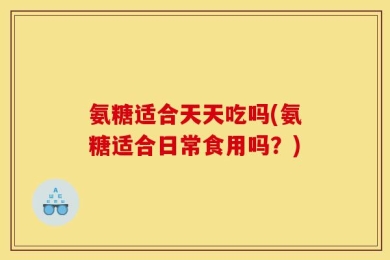 氨糖适合天天吃吗(氨糖适合日常食用吗？)