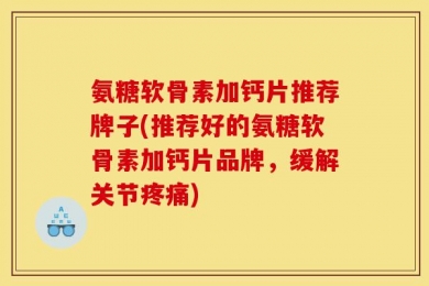 氨糖软骨素加钙片推荐牌子(推荐好的氨糖软骨素加钙片品牌，缓解关节疼痛)