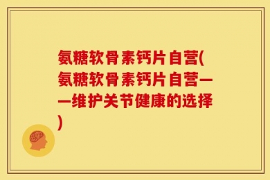 氨糖软骨素钙片自营(氨糖软骨素钙片自营——维护关节健康的选择)