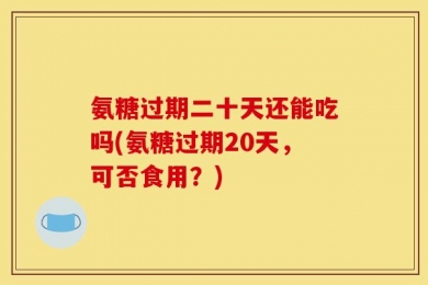 氨糖过期二十天还能吃吗(氨糖过期20天，可否食用？)