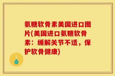 氨糖软骨素美国进口图片(美国进口氨糖软骨素：缓解关节不适，保护软骨健康)