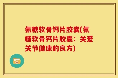 氨糖软骨钙片胶囊(氨糖软骨钙片胶囊：关爱关节健康的良方)
