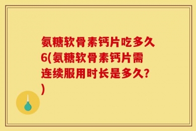 氨糖软骨素钙片吃多久6(氨糖软骨素钙片需连续服用时长是多久？)