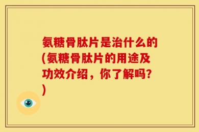 氨糖骨肽片是治什么的(氨糖骨肽片的用途及功效介绍，你了解吗？)