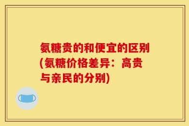 氨糖贵的和便宜的区别(氨糖价格差异：高贵与亲民的分别)