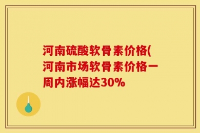 河南硫酸软骨素价格(河南市场软骨素价格一周内涨幅达30%
