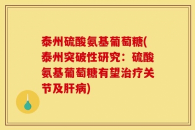 泰州硫酸氨基葡萄糖(泰州突破性研究：硫酸氨基葡萄糖有望治疗关节及肝病)