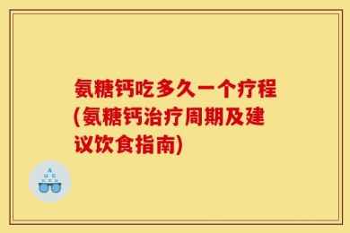 氨糖钙吃多久一个疗程(氨糖钙治疗周期及建议饮食指南)