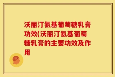 沃丽汀氨基葡萄糖乳膏功效(沃丽汀氨基葡萄糖乳膏的主要功效及作用