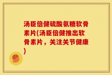 汤臣倍健硫酸氨糖软骨素片(汤臣倍健推出软骨素片，关注关节健康)