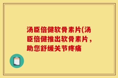 汤臣倍健软骨素片(汤臣倍健推出软骨素片，助您舒缓关节疼痛