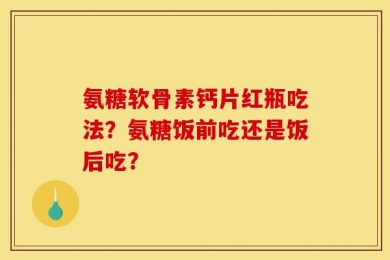 氨糖软骨素钙片红瓶吃法？氨糖饭前吃还是饭后吃？