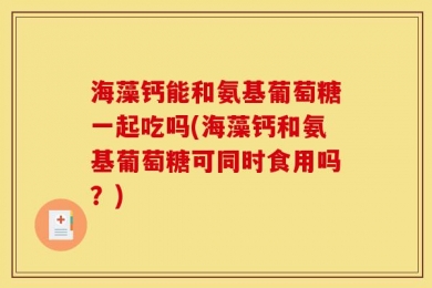 海藻钙能和氨基葡萄糖一起吃吗(海藻钙和氨基葡萄糖可同时食用吗？)